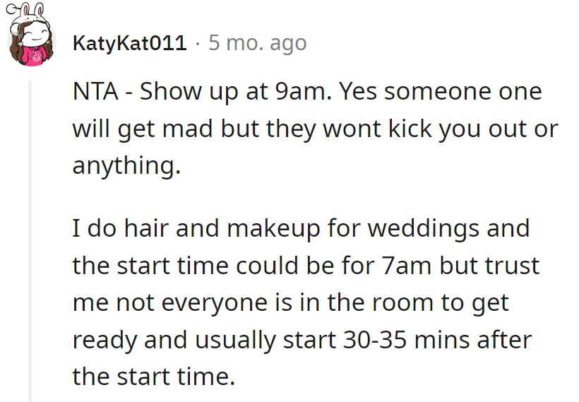 Strut in at 9 am—weddings play fast and loose with 'start times.' She does hair and makeup; they've got a snooze button too!