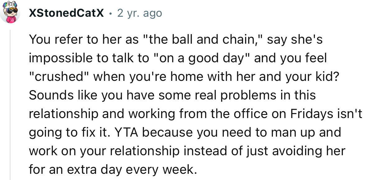 “YTA because you need to man up and work on your relationship instead of just avoiding her for an extra day every week.”