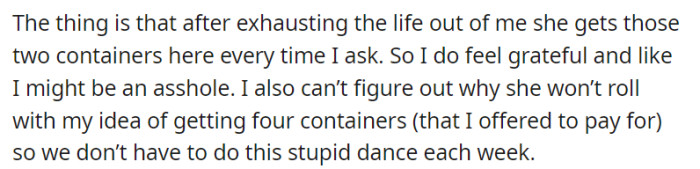 Despite the ongoing frustrations, OP recognizes and appreciates their mother's consistent effort in delivering the requested two containers each time. However, they remain perplexed as to why their mother is resistant to their suggestion of acquiring four containers, even with the offer to pay, in order to eliminate the recurring ordeal.