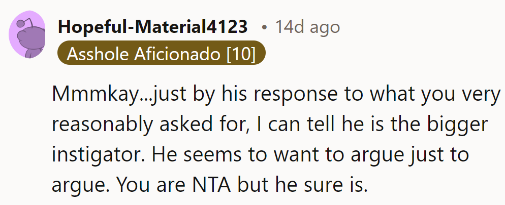 His response shows he's the bigger instigator, itching to argue for argument's sake. She's NTA.