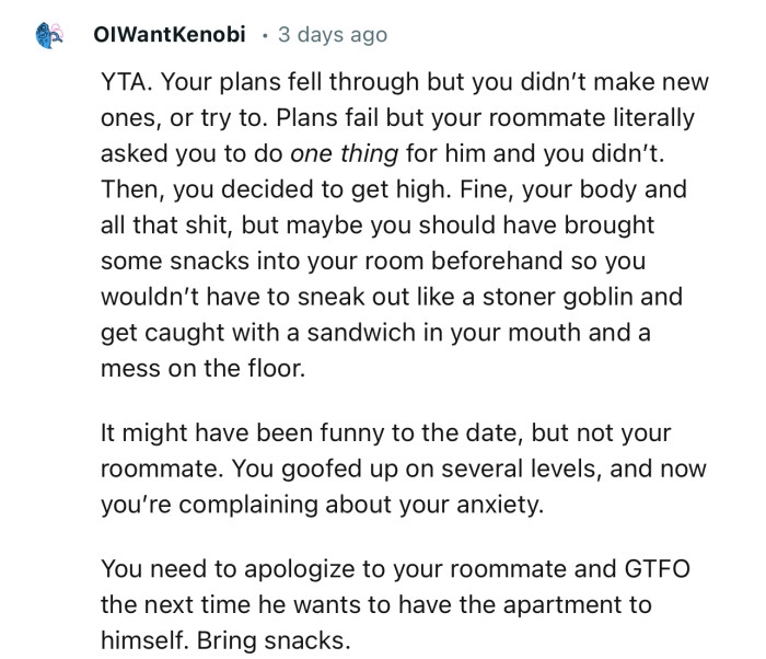 “You need to apologize to your roommate and GTFO the next time he wants to have the apartment to himself.”