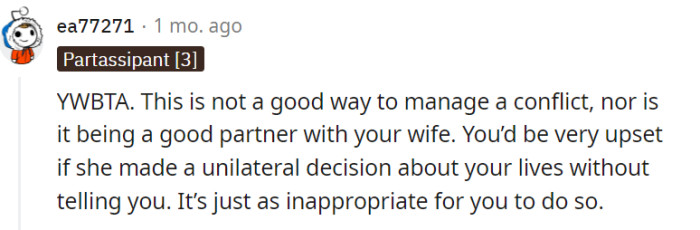 Making unilateral decisions without involving your partner can create friction and strain in a relationship. Mutual respect, open communication, and finding a solution together will lead to a stronger and more harmonious partnership.