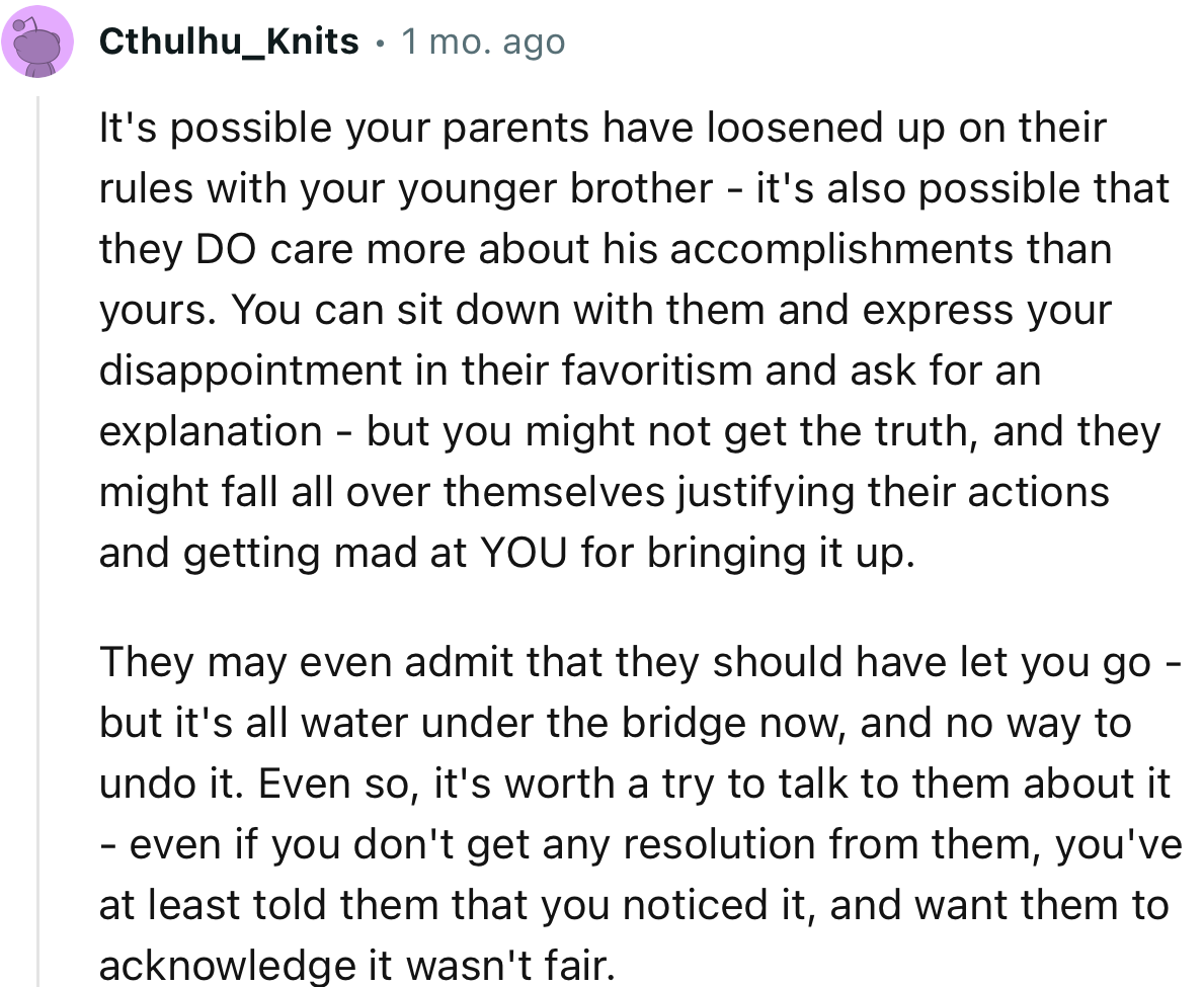 “It's possible your parents have loosened up on their rules with your younger brother - it's also possible that they DO care more about his accomplishments than yours.”