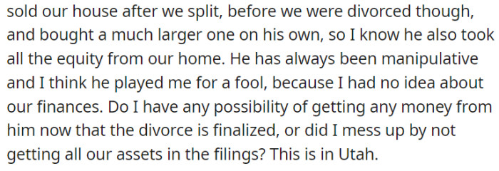 They had a house they sold after they split, but apparently, before they got divorced, OP's husband had already bought a house larger than the one they owned.