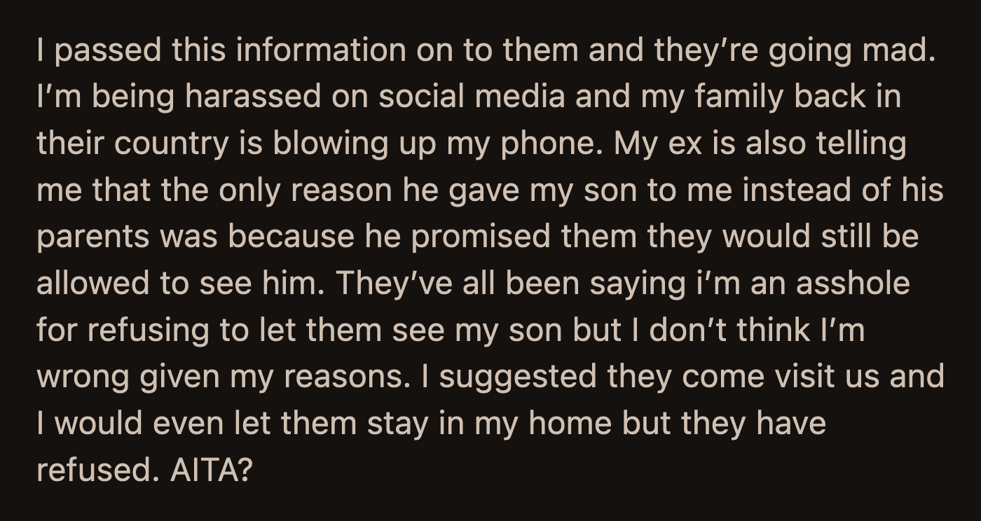 OP communicated her decision to her former in-laws, and they have been harassing any relative of hers they could find. Her ex-husband also stated that he only gave OP full custody because he promised his parents they would still be allowed to see their grandson. OP offered alternatives but was declined. Was she unreasonable?