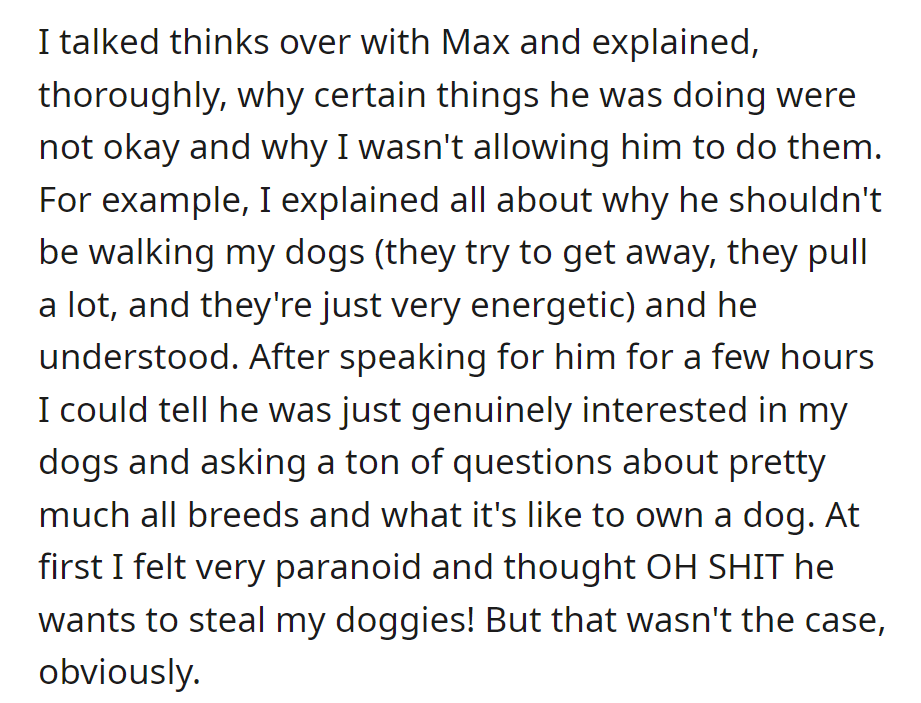 She explained to Max why certain actions weren't okay, like walking her energetic dogs. She realized he was genuinely interested in dog ownership, dispelling her worries about him stealing her dogs.
