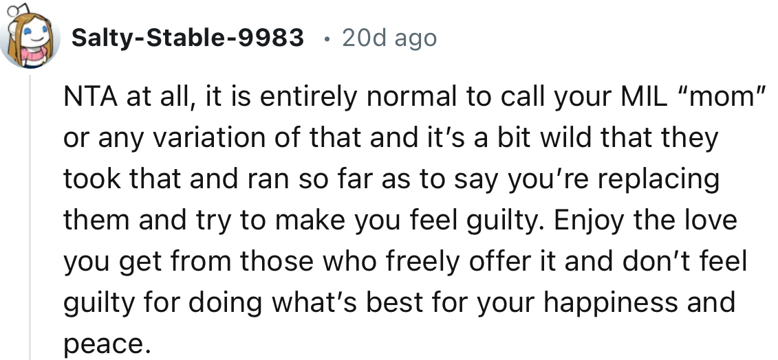 “It is entirely normal to call your MIL “mom” or any variation of that, and it’s a bit wild that they took that and ran so far as to say you’re replacing them and tried to make you feel guilty.”