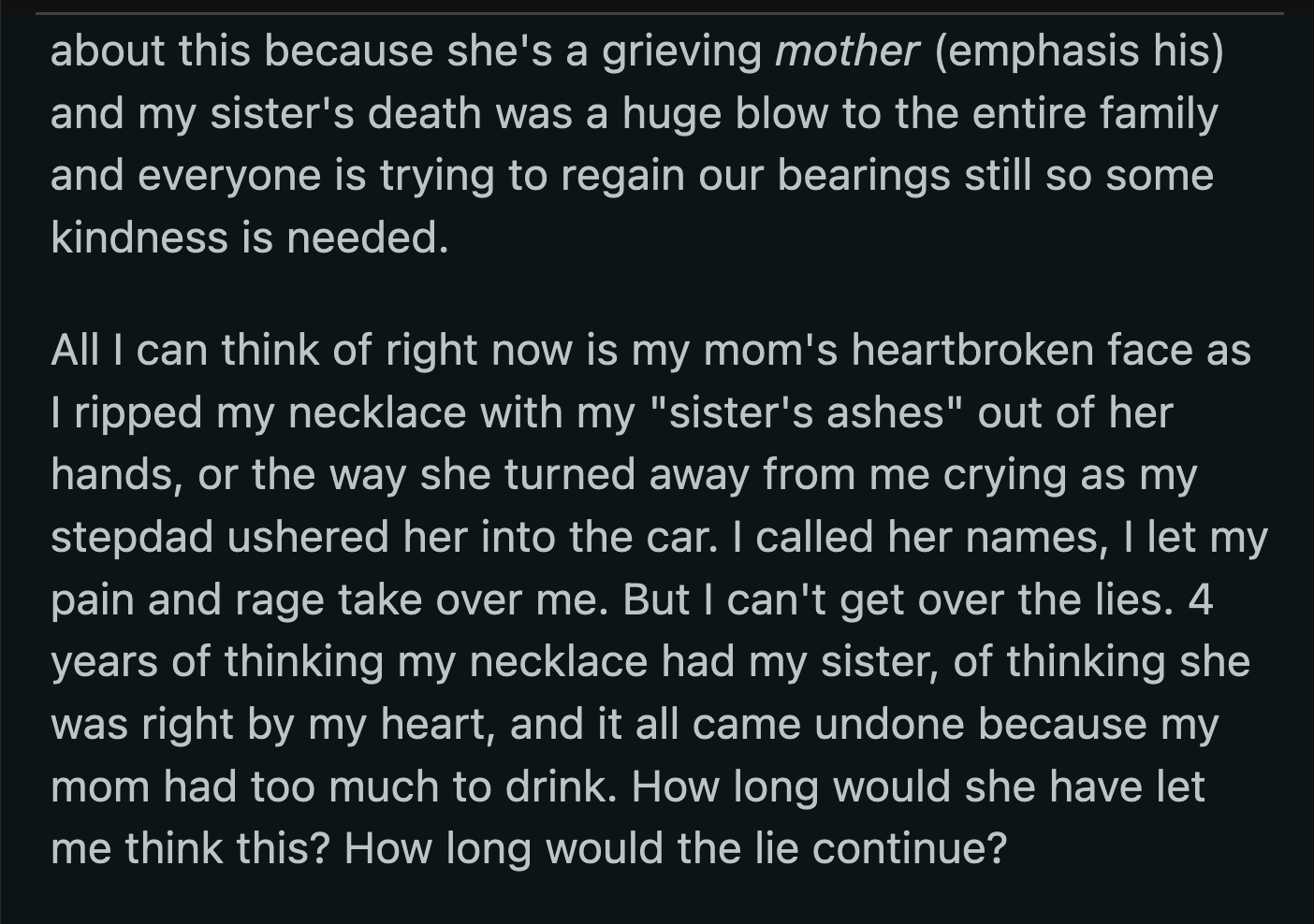 He told OP that their sister's death was difficult for the entire family and that everyone was still trying to get their bearings. Their mom's heartbroken face, as they ripped the necklace from her hand, flashed in OP's mind, but they were also reminded of the lies and betrayals since their sister's death.