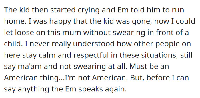 The kid cries, and EM tells him to leave. OP feels relieved and is ready to confront EM. He reflects on staying calm in situations, interrupted by EM.