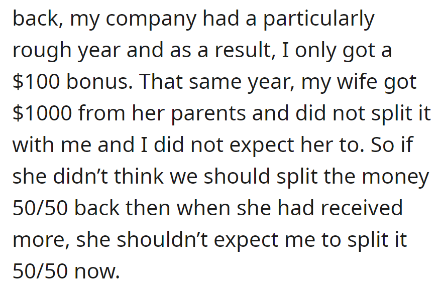 He received a $100 bonus, and she got $1,000 from her parents without splitting. He opposes a 50/50 split, citing past inconsistency.