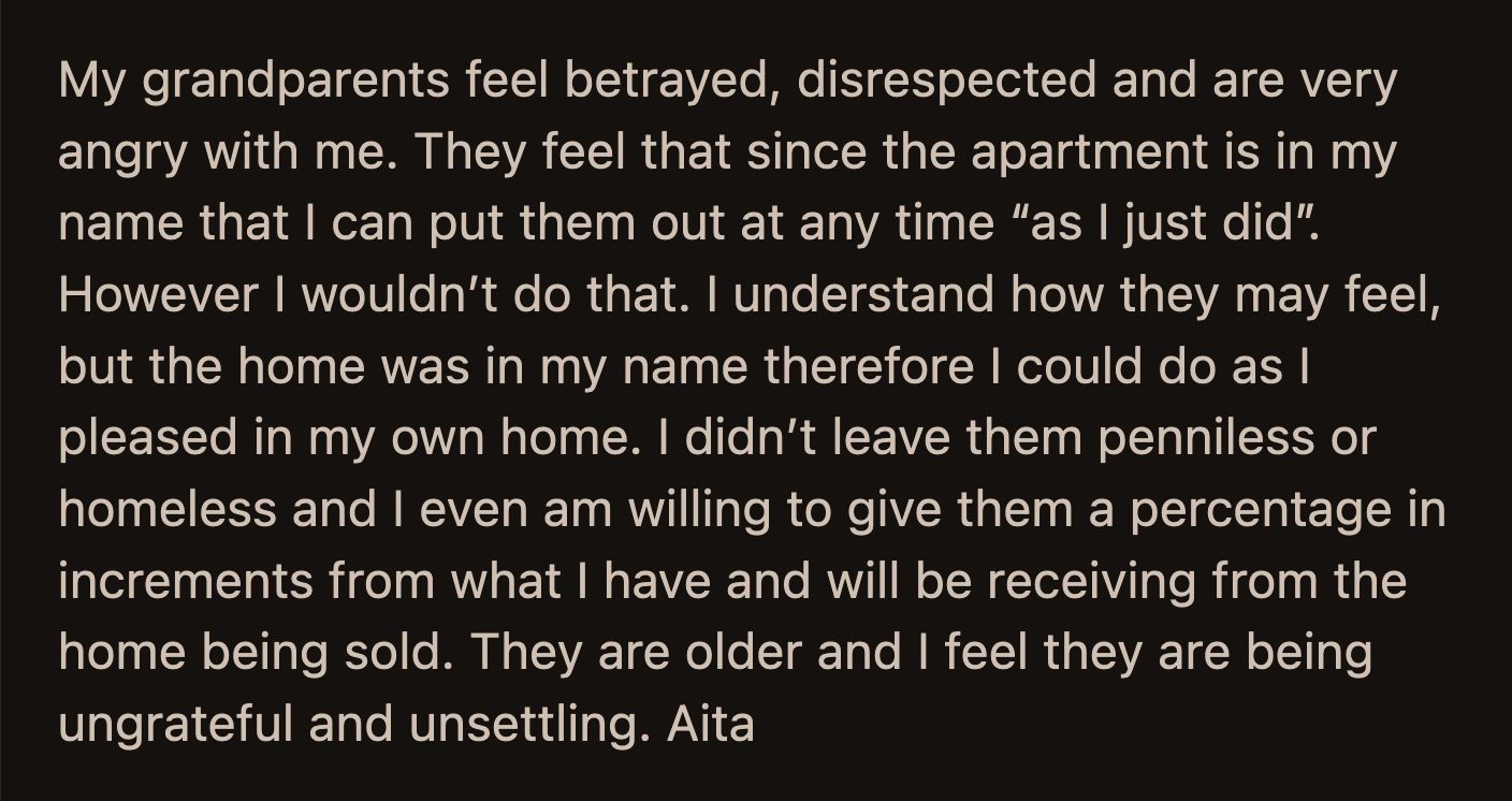 OP said their grandparents are old and ungrateful. After all, OP was willing to give them a percentage of the money they received from the home through the apartment and the monthly stipend.