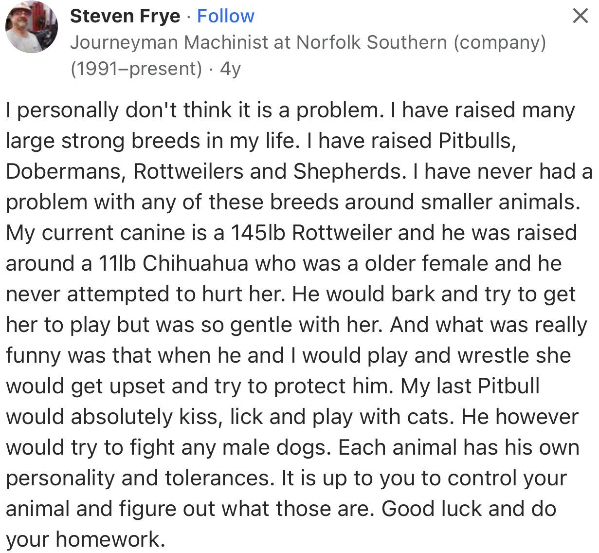 “I have raised Pitbulls, Dobermans, Rottweilers, and Shepherds. I have never had a problem with any of these breeds around smaller animals.”