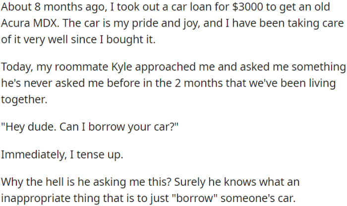 OP has a strong attachment to his car, which he took a loan to purchase, and his roommate has unexpectedly asked to borrow it