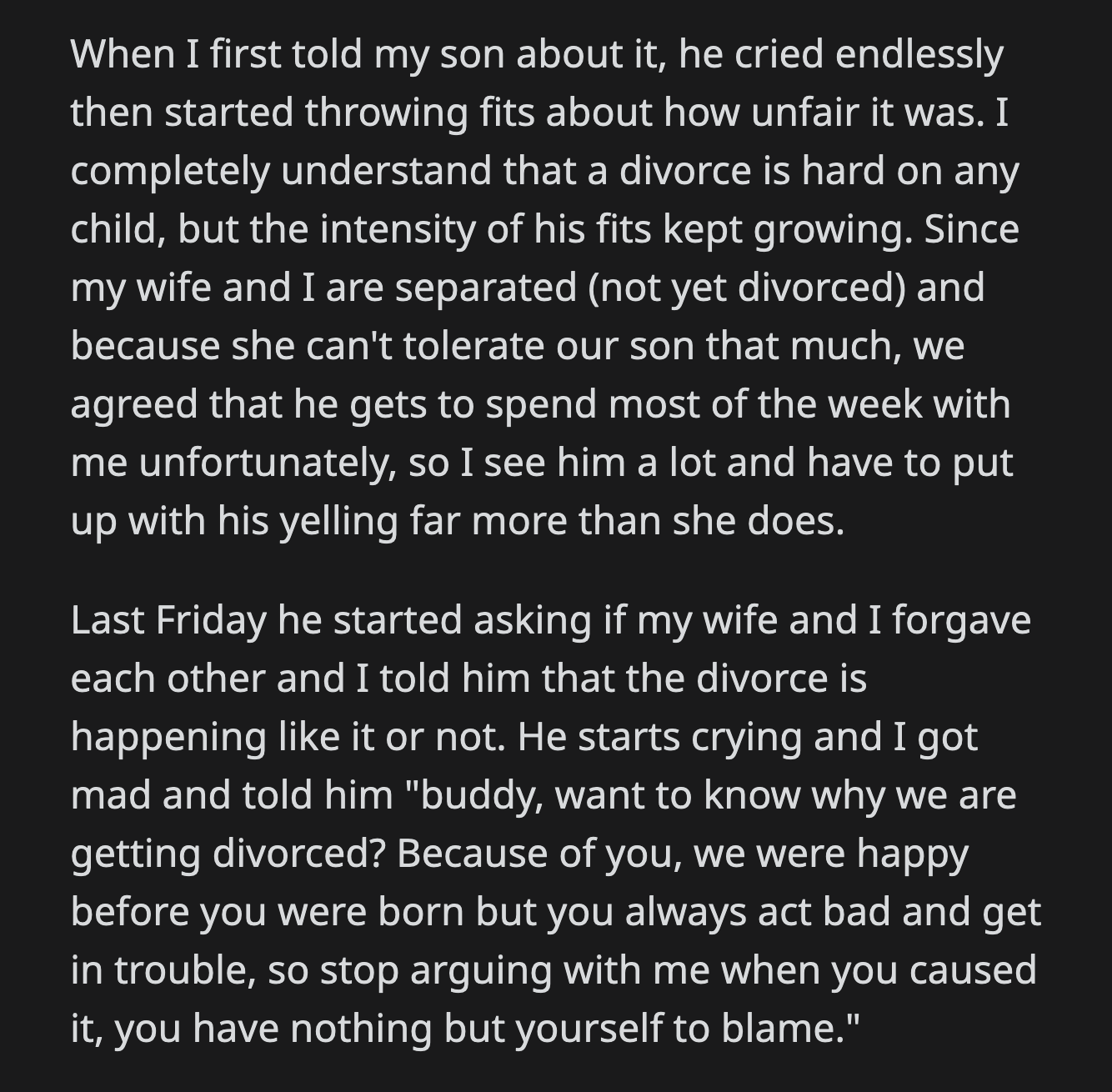 He cried, and OP got mad. He told his son that the divorce happened because of him. He told him that they were happy before he was born and that he had no one to blame but himself.