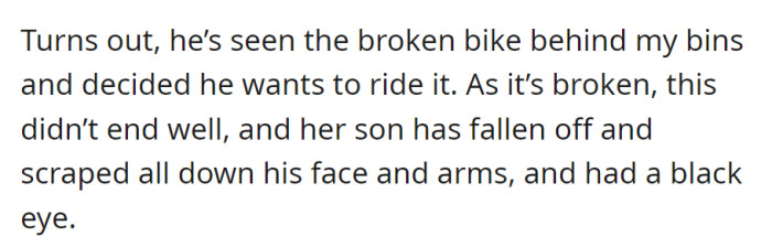 He noticed the broken bike behind the bins and attempted to ride it, resulting in a fall that left him scraped and with a black eye.