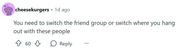 Either switch your friends, or the places you hang out with them.