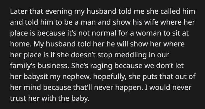 MIL called her son later that night. She told him to man up and show his wife her rightful place. OP's husband told his mom that if she doesn't stop inserting herself into their family, he will show her where she belongs.