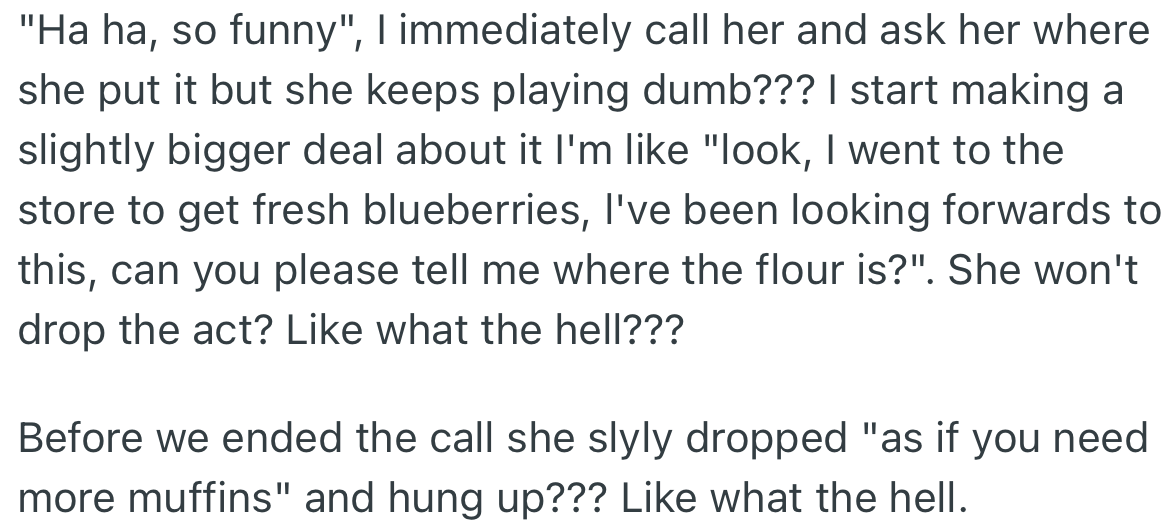OP called their girlfriend where the flour was but she kept acting unaware of what was happening.  Before the call ended, she made a comment about what he wanted to bake.