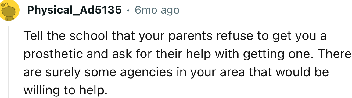 “Tell the school that your parents refuse to get you a prosthetic and ask for their help with getting one.”