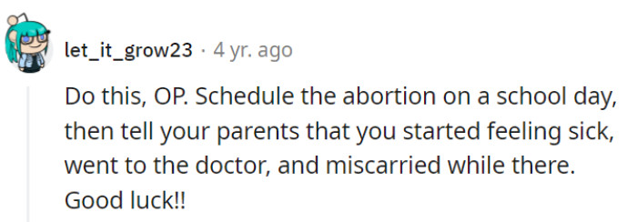 Schedule the abortion on a school day, tell parents about sudden illness, and let the 