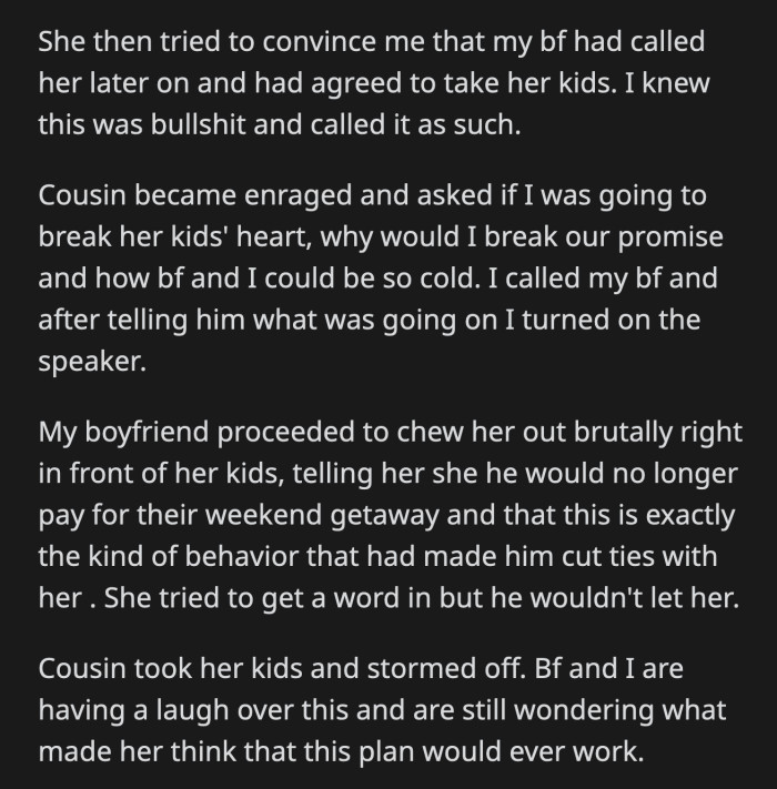 OP called her boyfriend at that point. He dealt with his cousin and told her off while her kids were listening. He rescinded his offer to pay for their weekend getaway, and the cousin stormed off.