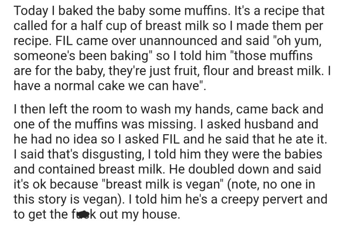 Recently, OP's FIL came over to the house and was fixated on eating the muffins OP made for her baby using her breast milk. Consequently, OP kicked him out after accusing him of being creepy and a pervert.