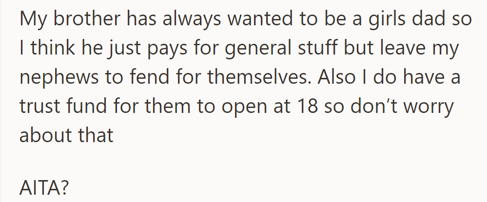 Her brother favors his daughter, leaving her nephews behind. She assures there's a trust fund for them at 18. Is she in the wrong?