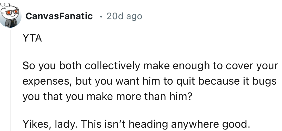 “So you both collectively make enough to cover your expenses, but you want him to quit because it bothers you that you make more than he does?”