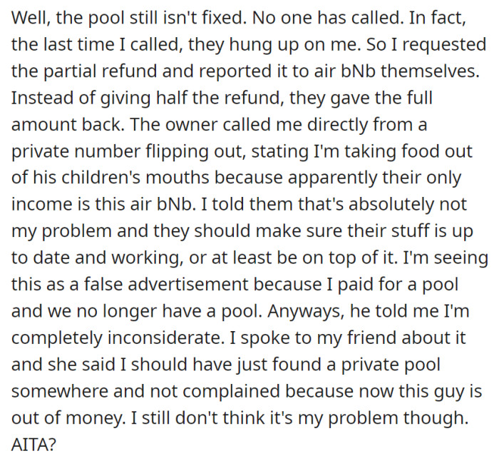 Since Airbnb assistance has not been able to fix the pool, OP requested a partial refund and filed a report with Airbnb. However, instead of receiving half the refund, the company returned the full amount. The owner contacted OP on a private number, freaked out, and blamed them for “taking food out of his children’s mouths,” since the owner probably wasn’t paid anything due to the refund.