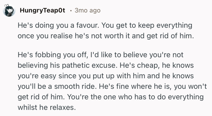 “He's doing you a favour. You get to keep everything once you realise he's not worth it and get rid of him.”