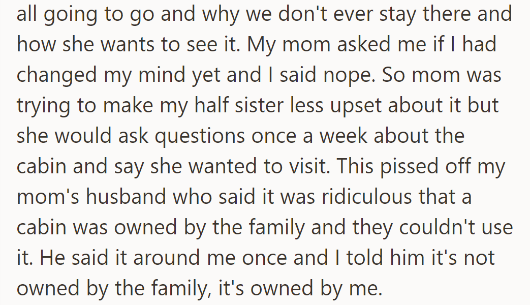 His half-sister kept asking about visiting the cabin, upsetting his mom's husband. He reminded them it's his, not the family's.
