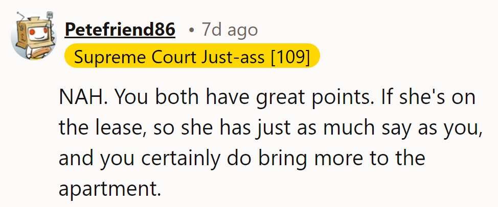 NAH. If she's on the lease, she has an equal say, but they bring more to the apartment.