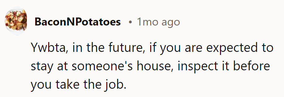 YWBTA. Inspect the house before accepting the job in the future—no surprises, no complaints.