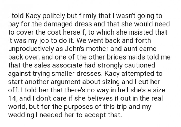 OP made it clear to Kacy that she wasn't going to pay for the damaged dress and that it would be her responsibility to do so. John's mom and aunt stepped in to defend Kacy, but OP stood her ground.
