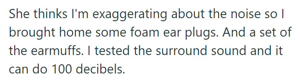 To prove the noise, he brought home foam earplugs and earmuffs. After testing, the surround sound hit 100 decibels.