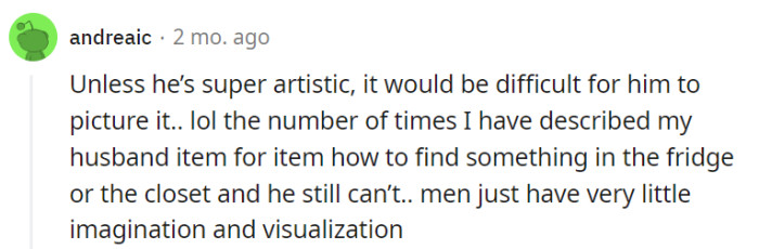 Haha, it seems like he might need a GPS to locate items in the fridge or closet! Men and their minimalistic imagination when it comes to visualizing things, right?