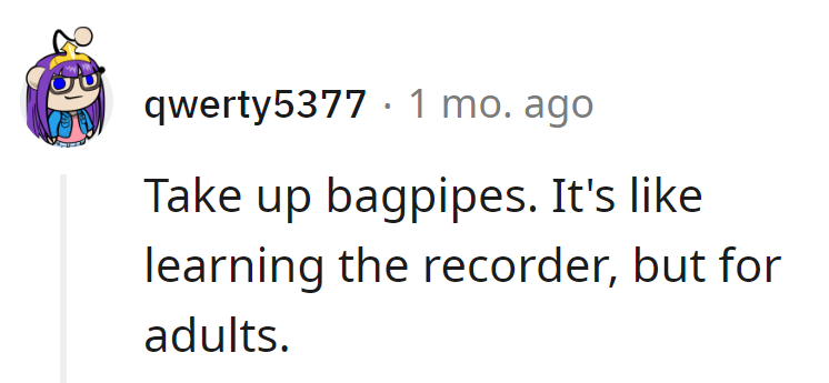 Encourage them: Suggest taking up the bagpipes. It's like adult recorder lessons, with a bit more impact!