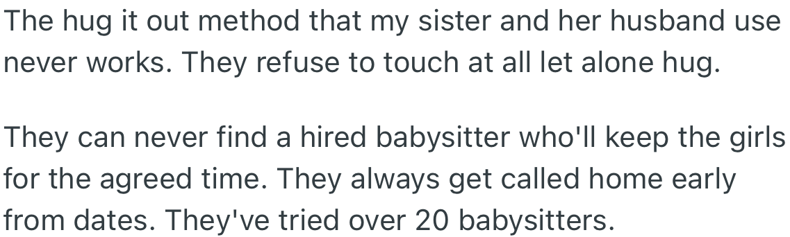 OP’s sister and husband devised a method aimed at calming them, but it never worked as both girls could not stand each other’s presence. Due to their behavior, babysitters never stay until the end of the agreed time, forcing their parents to return home earlier than expected.