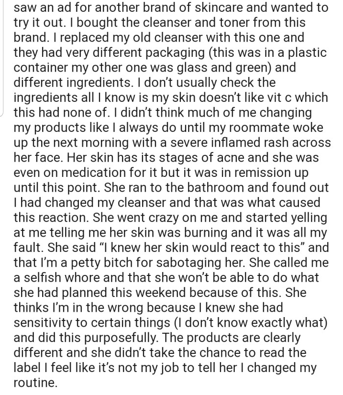 OP's attention was caught by a new cleanser, which she decided to purchase and try out. OP's roommate went ahead and used this new cleanser without permission, as she had done with the old one—unfortunately, she woke up with a severe inflamed rash across her face, as this new product contained ingredients to which her skin was allergic.