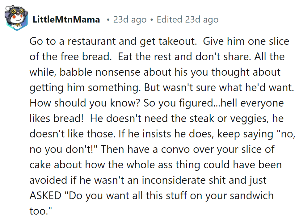 Serve up a slice of his own medicine: just bread. Then have a chat over cake about asking first!