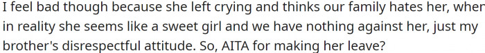 OP feels bad because she left crying and believes that OP's family hates her when, in reality, she appears to be a sweet girl, and they have nothing against her—just her brother's disrespectful attitude.