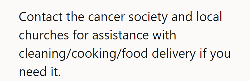 Call up the cancer society and local churches for some cleaning, cooking, or food delivery help!