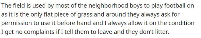 The field is the only flat piece of grassland around, and most neighborhood boys use it for football with permission as long as they leave without complaints and don't litter.