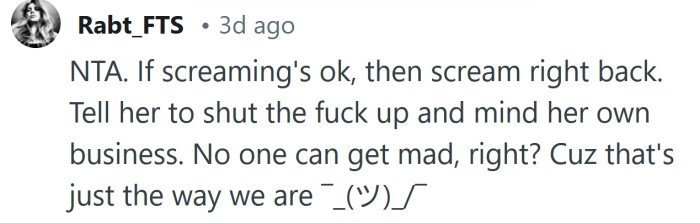 If screaming's ok, then scream right back.