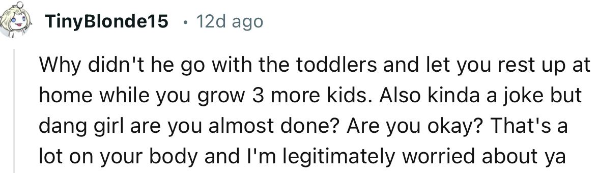 “Why didn't he go with the toddlers and let you rest up at home while you grow 3 more kids.”