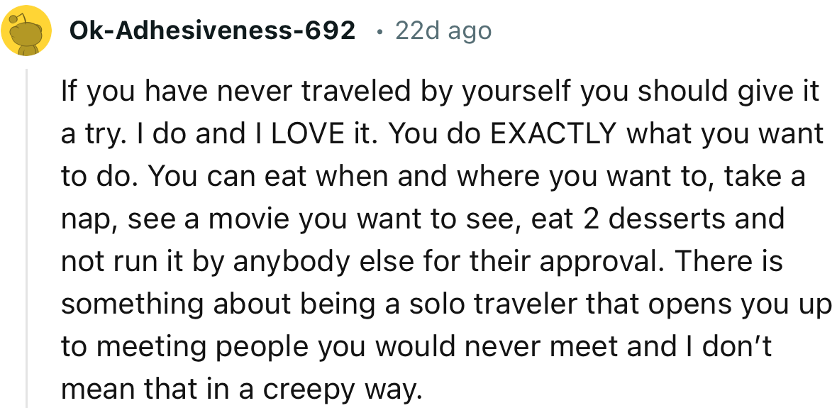 “If you have never traveled by yourself, you should give it a try. I do, and I LOVE it. You do EXACTLY what you want to do.”
