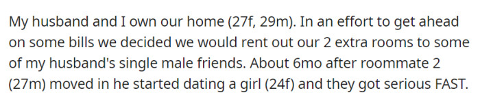 OP and her husband rented out their spare rooms to her husband's single friends to ease finances. One of the male roommates formed a serious relationship with a woman shortly after moving in.