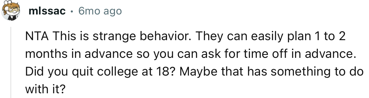 “NTA. This is strange behavior. They can easily plan 1 to 2 months in advance so you can ask for time off in advance.”