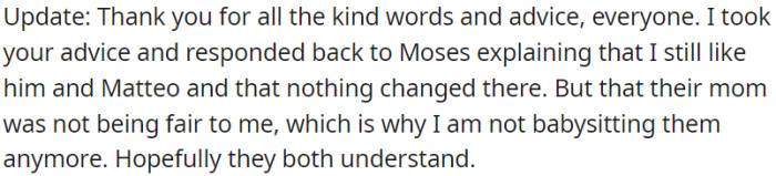 OP communicated to her cousins that her feelings towards them remained unchanged, but unfair treatment by their mom led to the decision to stop babysitting them.