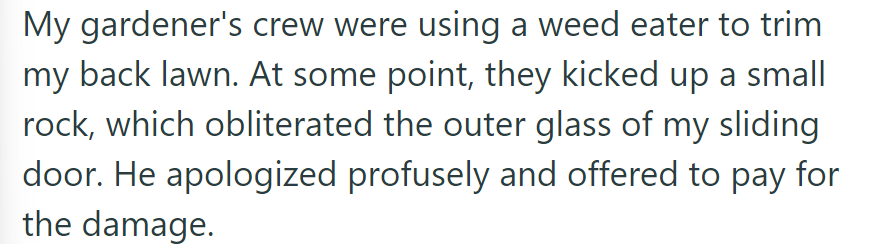 OP's gardener's crew broke their sliding door and offered to pay.